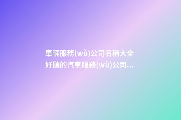 車輛服務(wù)公司名稱大全 好聽的汽車服務(wù)公司名字-第1張-公司起名-玄機(jī)派